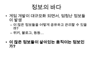 정보의 바다
• 게임 개발이 대규모화 되면서, 엄청난 정보들
  이 발생
 – 이 많은 정보들을 어떻게 공유하고 관리할 수 있을
   까?
 – 위키, 블로그, 등등…

• 이 많은 정보들이 살아있는 움직이는 정보인
  가?
 