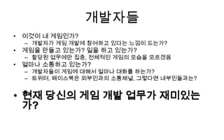개발자들
• 이것이 내 게임인가?
  – 개발자가 게임 개발에 참여하고 있다는 느낌이 드는가?
• 게임을 만들고 있는가? 일을 하고 있는가?
  – 할당된 업무에만 집중, 전체적인 게임의 모습을 모르겠음
• 얼마나 소통하고 있는가?
  – 개발자들이 게임에 대해서 얼마나 대화를 하는가?
  – 트위터, 페이스북은 외부인과의 소통채널, 그렇다면 내부인들과는?


• 현재 당신의 게임 개발 업무가 재미있는
  가?
 