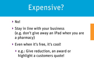 Expensive?
‣ No!
‣ Stay in line with your business
  (e.g. don’t give away an iPad when you are
  a pharmacy)
‣ Even when it’s free, it’s cool!
  ‣ e.g.: Give reduction, an award or
    highlight a customers quote!
 