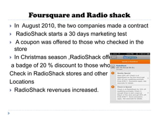 Foursquare and Radio shack
 In August 2010, the two companies made a contract
 RadioShack starts a 30 days marketing test
 A coupon was offered to those who checked in the
  store
 In Christmas season ,RadioShack offered
 a badge of 20 % discount to those who
Check in RadioShack stores and other
Locations
 RadioShack revenues increased.
 