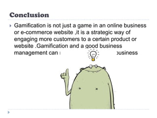 Conclusion
   Gamification is not just a game in an online business
    or e-commerce website ,it is a strategic way of
    engaging more customers to a certain product or
    website .Gamification and a good business
    management can make very successful business
 