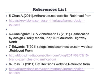 References List
   5-Chan,A.(2011).Arthurchan.net website .Retrieved from
   http://sixrevisions.com/user-interface/karma-design-
    pattern/

   6-Cunningham C. & Zichermann G.(2011).Gamification
    by design.O'reilly media, Inc,1005Graustein Highway
    North
   7-Edwards, T(2011).blogs.imediaconnection.com webiste
    .Retrieved From
   http://blogs.imediaconnection.com/blog/2011/08/03/15-
    brand-examples-of-gamification/
   8-Jross ,G.(2011).Six Revisions website.Retrieved from
   http://sixrevisions.com/user-interface/karma-design-
    pattern/
 