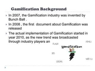 Gamification Background
   In 2007, the Gamification industry was invented by
    Bunch Ball .
   In 2008 , the first document about Gamification was
    released
   The actual implementation of Gamification started in
    year 2010, as the new trend was broadcasted
    through industry players and conferences .
 