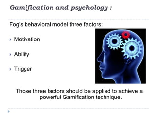 Gamification and psychology :

Fog's behavioral model three factors:

   Motivation

   Ability

   Trigger


    Those three factors should be applied to achieve a
             powerful Gamification technique.
 