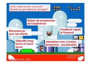 LEVEL 4: Mais comment ça marche?
Qu’est-ce qui motive le cerveau?



                 Notion de progression
                 de l’expérience

                                              Feedback rapide
Récompense
                                              et frequent
pour les efforts

     Objectifs long-               Interaction avec d’autres
     terme et court-               personnes - socialisation
     terme
 