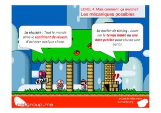 LEVEL 4: Mais comment ça marche?
                                                  Les mécaniques possibles


 La	
  réussite	
  :	
  Tout	
  le	
  monde	
             La	
  no/on	
  de	
  /ming	
  :	
  Jouer	
  
aime	
  le	
  sen/ment	
  de	
  réussir,	
                sur	
  le	
  temps	
  limité	
  ou	
  une	
  



               “	
  
  d’achever	
  quelque	
  chose.	
                       date	
  précise	
  pour	
  réussir	
  une	
  
                                                                          ac7on	
  




                                                                          ”	
  
 