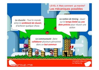 LEVEL 4: Mais comment ça marche?
                                                    Les mécaniques possibles


 La	
  réussite	
  :	
  Tout	
  le	
  monde	
                    La	
  no/on	
  de	
  /ming	
  :	
  Jouer	
  
aime	
  le	
  sen/ment	
  de	
  réussir,	
                       sur	
  le	
  temps	
  limité	
  ou	
  une	
  



               “	
  
  d’achever	
  quelque	
  chose.	
                              date	
  précise	
  pour	
  réussir	
  une	
  
                                                                                 ac7on	
  



                                 La	
  communauté	
  :	
  faire	
  
                             collaborer	
  plusieurs	
  personnes	
  



                                                                                 ”	
  
                                  dans	
  un	
  but	
  commun	
  
 