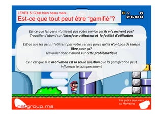 LEVEL 5: C’est bien beau mais…
Est-ce que tout peut être “gamifié”?
         Est-­‐ce	
  que	
  les	
  gens	
  n’u7lisent	
  pas	
  votre	
  service	
  car	
  ils	
  n’y	
  arrivent	
  pas?	
  
          Travailler	
  d’abord	
  sur	
  l’interface	
  u/lisateur	
  et	
  	
  la	
  facilité	
  d’u/lisa/on	
  
                                                                  	
  
   Est-­‐ce	
  que	
  les	
  gens	
  n’u7lisent	
  pas	
  votre	
  service	
  parce	
  qu'ils	
  n'ont	
  pas	
  de	
  temps	
  
                                                      libre	
  pour	
  ça?	
  	
  
                              Travailler	
  donc	
  d’abord	
  sur	
  ceIe	
  probléma/que	
  
                                                                  	
  
     Ce	
  n'est	
  que	
  si	
  la	
  mo/va/on	
  est	
  la	
  seule	
  ques/on	
  que	
  la	
  gamiﬁca7on	
  peut	
  
                                             inﬂuencer	
  le	
  comportement	
  
 