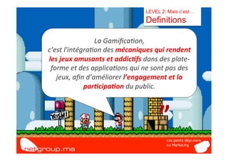 LEVEL 2: Mais c’est…
                                                 Definitions

                        La	
  Gamiﬁca7on,	
  	
  
c’est	
  l'intégra7on	
  des	
  mécaniques	
  qui	
  rendent	
  


   “	
  
les	
  jeux	
  amusants	
  et	
  addic/fs	
  dans	
  des	
  plate-­‐
 forme	
  et	
  des	
  applica7ons	
  qui	
  ne	
  sont	
  pas	
  des	
  
   jeux,	
  aﬁn	
  d’améliorer	
  l’engagement	
  et	
  la	
  
                 par/cipa/on	
  du	
  public.	
  



                                                        ”	
  
 