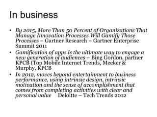 In business
• By 2015, More Than 50 Percent of Organizations That
  Manage Innovation Processes Will Gamify Those
  Processes – Gartner Research – Gartner Enterprise
  Summit 2011
• Gamification of apps is the ultimate way to engage a
  new generation of audiences – Bing Gordon, partner
  KPCB (Top Mobile Internet Trends, Meeker &
  Murphy, KPCB
• In 2012, moves beyond entertainment to business
  performance, using intrinsic design, intrinsic
  motivation and the sense of accomplishment that
  comes from completing activities with clear and
  personal value Deloitte – Tech Trends 2012
 