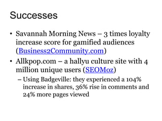 Successes
• Savannah Morning News – 3 times loyalty
  increase score for gamified audiences
  (Business2Community.com)
• Allkpop.com – a hallyu culture site with 4
  million unique users (SEOMoz)
  – Using Badgeville: they experienced a 104%
    increase in shares, 36% rise in comments and
    24% more pages viewed
 