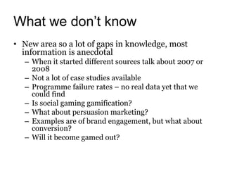 What we don’t know
• New area so a lot of gaps in knowledge, most
  information is anecdotal
  – When it started different sources talk about 2007 or
    2008
  – Not a lot of case studies available
  – Programme failure rates – no real data yet that we
    could find
  – Is social gaming gamification?
  – What about persuasion marketing?
  – Examples are of brand engagement, but what about
    conversion?
  – Will it become gamed out?
 