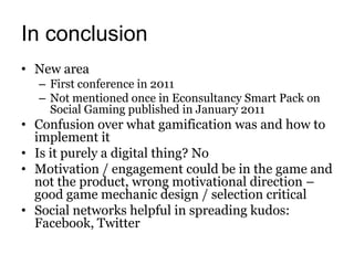 In conclusion
• New area
  – First conference in 2011
  – Not mentioned once in Econsultancy Smart Pack on
    Social Gaming published in January 2011
• Confusion over what gamification was and how to
  implement it
• Is it purely a digital thing? No
• Motivation / engagement could be in the game and
  not the product, wrong motivational direction –
  good game mechanic design / selection critical
• Social networks helpful in spreading kudos:
  Facebook, Twitter
 