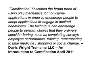 “Gamification” describes the broad trend of
using play mechanics for non-game
applications in order to encourage people to
adopt applications or engage in desired
behaviours. The technique can encourage
people to perform chores that they ordinary
consider boring, such as completing surveys,
employee performance, training, remembering
to take medicine , shopping or social change. –
Davis Wright Tremaine LLC – An
Introduction to Gamification April 2011
 