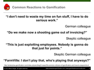 Common Reactions to Gamification

  “I don’t need to waste my time on fun stuff, I have to do
                       serious work.”
                                                                                        German colleague
    “Do we make now a shooting game out of invoicing?”
                                                                                          Skeptic colleague
  “This is just exploiting employees. Nobody is gonna do
                     that just for points.”
                                                                       Skeptic German colleague
“FarmVille: I don’t play that, who’s playing that anyways?”
http://enterprise-gamification.com/index.php/en/blog/2-news/39-common-criticism-of-gamification-and-how-to-respond-to-it

© 2012 Mario Herger. All rights reserved.                 www.enterprise-gamification.com | www.gamificationcommunity.com   19
 