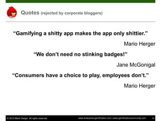 Quotes (rejected by corporate bloggers)


      “Gamifying a shitty app makes the app only shittier.”
                                                                                      Mario Herger
                          “We don’t need no stinking badges!”
                                                                               Jane McGonigal
     “Consumers have a choice to play, employees don’t.”
                                                                                      Mario Herger




© 2012 Mario Herger. All rights reserved.   www.enterprise-gamification.com | www.gamificationcommunity.com   30
 