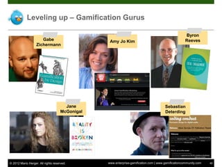 Leveling up – Gamification Gurus

                                                                                                     Byron
                      Gabe                        Amy Jo Kim                                         Reeves
                   Zichermann




                                       Jane                                            Sebastian
                                     McGonigal                                         Deterding




© 2012 Mario Herger. All rights reserved.        www.enterprise-gamification.com | www.gamificationcommunity.com   48
 