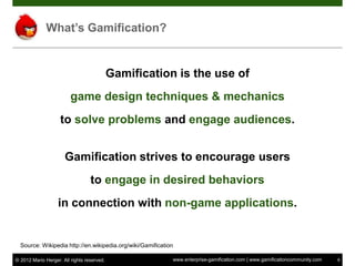 What’s Gamification?


                                            Gamification is the use of
                         game design techniques & mechanics
                    to solve problems and engage audiences.


                      Gamification strives to encourage users
                                  to engage in desired behaviors
                   in connection with non-game applications.


  Source: Wikipedia http://en.wikipedia.org/wiki/Gamification

© 2012 Mario Herger. All rights reserved.                   www.enterprise-gamification.com | www.gamificationcommunity.com   8
 