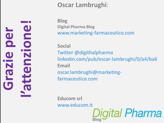 Oscar Lambrughi:

                Blog
l’attenzione!   Digital Pharma Blog
  Grazie per
                www.marketing-farmaceutico.com

                Social
                Twitter @digithalpharma
                linkedin.com/pub/oscar-lambrughi/0/a4/ba6
                Email
                oscar.lambrughi@marketing-
                farmaceutico.com


                Educom srl
                www.educom.it

                             Digital Pharma Blog – www.marketing-farmaceutico.com
 