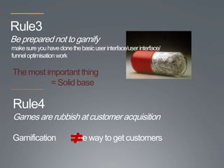 Rule3
Be prepared not to gamify
make sure you have done the basic user interface/user interface/
funnel optimisation work

The most important thing
          = Solid base

Rule4
Games are rubbish at customer acquisition

Gamification              The way to get customers
 