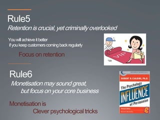Rule5
Retention is crucial, yet criminally overlooked
You will achieve it better
if you keep customers coming back regularly

      Focus on retention


Rule6
 Monetisation may sound great,
    but focus on your core business
Monetisation is
         Clever psychological tricks
 