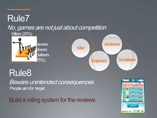Rule7
No, games are not just about competition
  Killers (25%)

              Achievers                      Achievers
              Explorers      Killer
              Socialisers
                (75%)                 Explorers      Socialisers


Rule8
Beware unintended consequences
 People aim for target

Build a rating system for the reviews
 