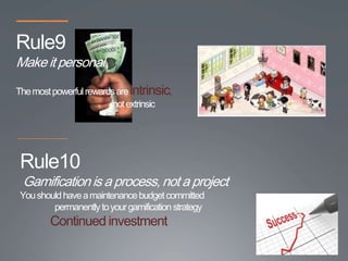 Rule9
Make it personal
The most powerful rewards are intrinsic,
                        not extrinsic




 Rule10
 Gamification is a process, not a project
 You should have a maintenance budget committed
         permanently to your gamification strategy
         Continued investment
 