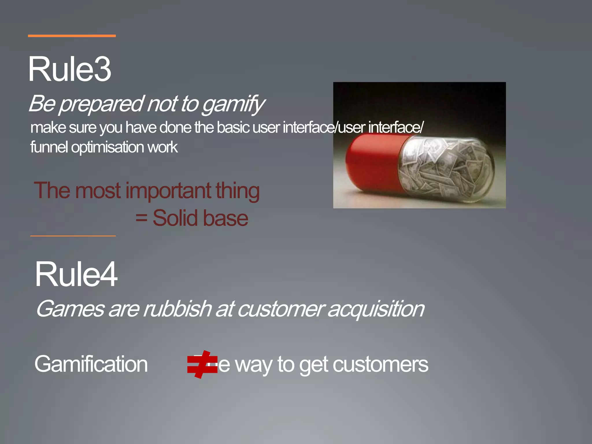 Rule3
Be prepared not to gamify
make sure you have done the basic user interface/user interface/
funnel optimisation work

The most important thing
          = Solid base

Rule4
Games are rubbish at customer acquisition

Gamification              The way to get customers
 