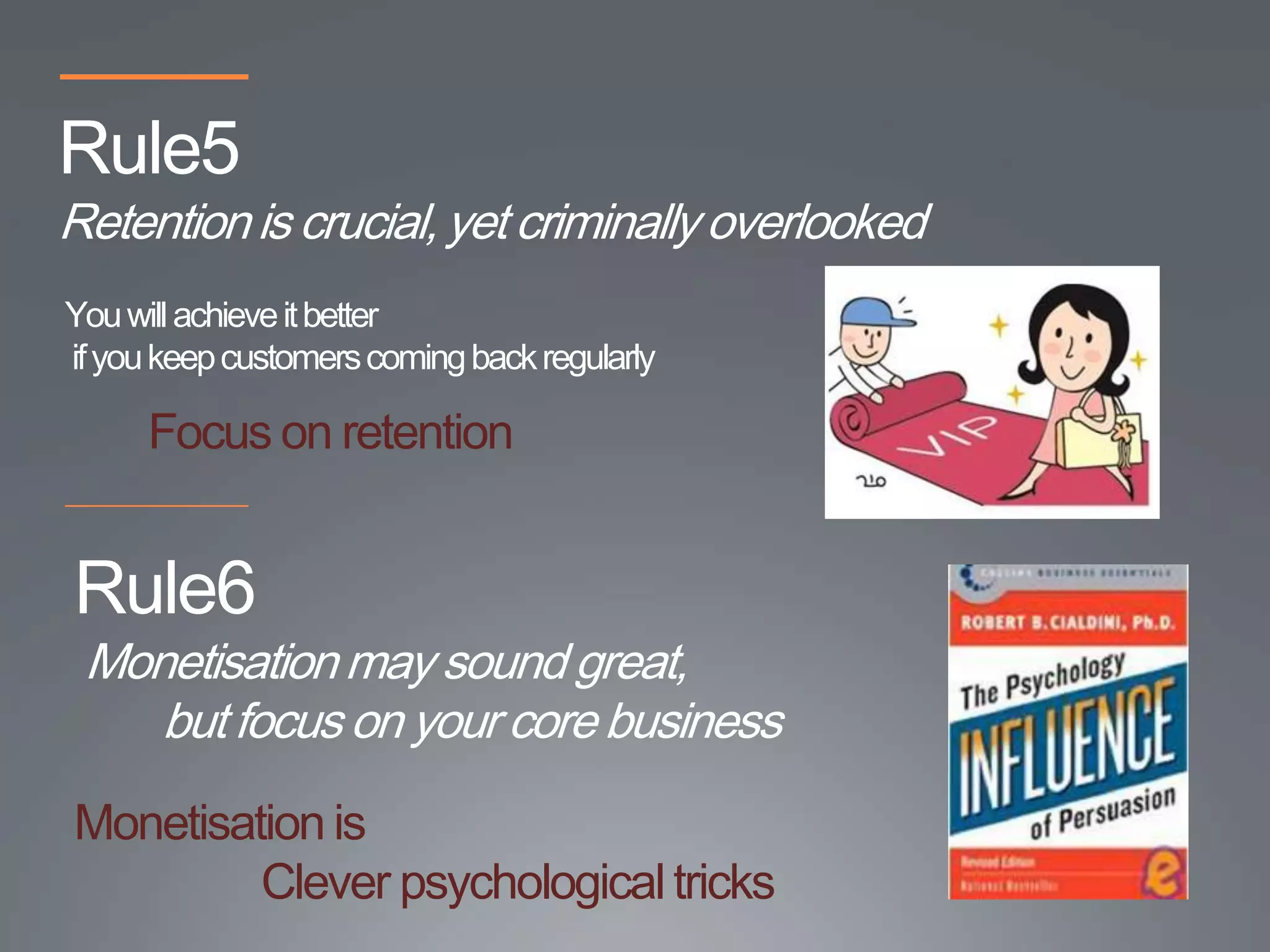 Rule5
Retention is crucial, yet criminally overlooked
You will achieve it better
if you keep customers coming back regularly

      Focus on retention


Rule6
 Monetisation may sound great,
    but focus on your core business
Monetisation is
         Clever psychological tricks
 