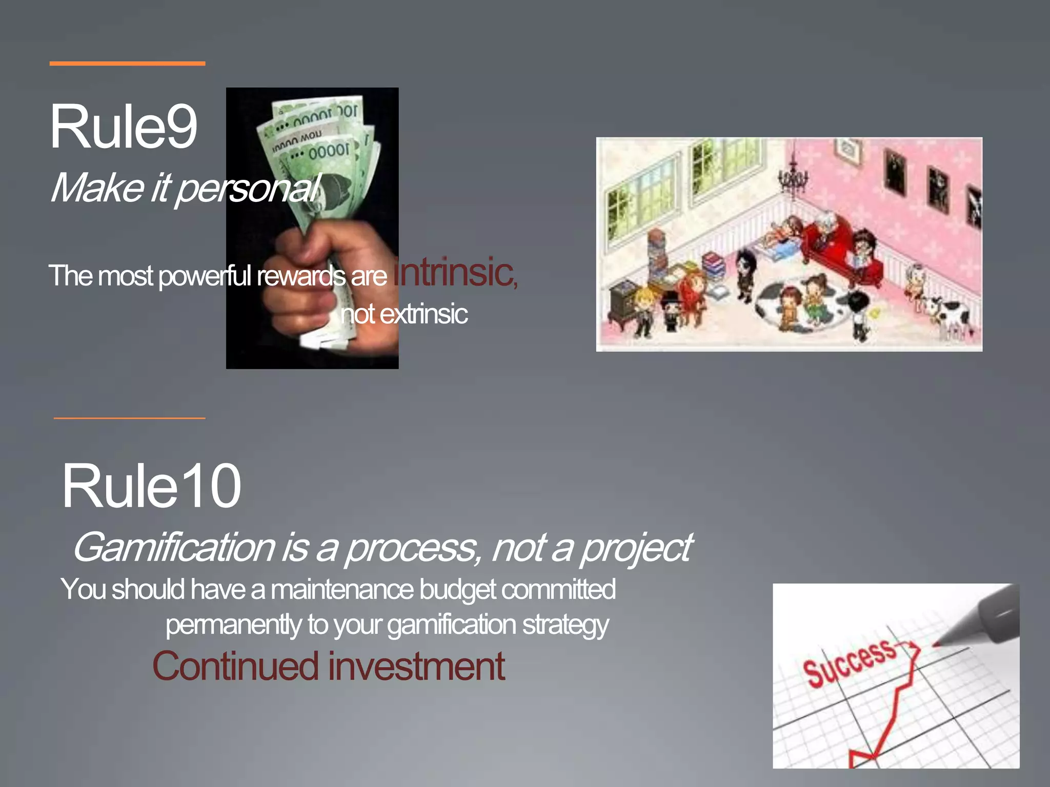 Rule9
Make it personal
The most powerful rewards are intrinsic,
                        not extrinsic




 Rule10
 Gamification is a process, not a project
 You should have a maintenance budget committed
         permanently to your gamification strategy
         Continued investment
 