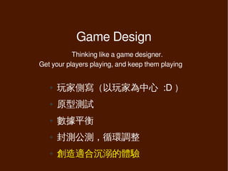 Game Design
           Thinking like a game designer.
Get your players playing, and keep them playing


   ●   玩家側寫（以玩家為中心 :D ）
   ●   原型測試
   ●   數據平衡
   ●   封測公測，循環調整
   ●   創造適合沉溺的體驗
 