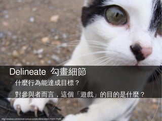 Delineate 勾畫細節
         ●    什麼行為能達成目標？
         ●    對參與者而言，這個「遊戲」的目的是什麼？


http://pixabay.com/en/cat-curious-yonblo-feline-kitten-11221/ Public domain
 