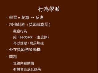 行為學派
●   學習 = 刺激 ↔ 反應
●   增強刺激（獎勵或處罰）
    –   觀察行為
    –   給 Feedback （進度條）
    –   再以獎勵 / 懲罰加強
●   外在獎勵誘發動機
●   問題
    –   無視內在動機
    –   有機會造成反效果
 