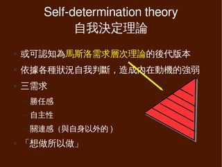 Self-determination theory
               自我決定理論
●   或可認知為馬斯洛需求層次理論的後代版本
●   依據各種狀況自我判斷，造成內在動機的強弱
●   三需求
    –   勝任感
    –   自主性
    –   關連感（與自身以外的 )
●   「想做所以做」
 