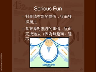 Serious Fun
                                     ●   對事情有新的體悟，從而獲
                                         得滿足
                                     ●   拿來應對無聊的事情，從而
                                         完成過去（因為無趣而）達
                                         不到的
http://xeodesign.com/4k2f/4k2f.jpg
 