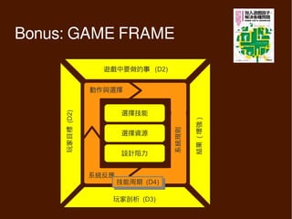Bonus: GAME FRAME

                         遊戲中要做的事 (D2)
                            Activity


                      動作與選擇
                      Actions


                              選擇技能
                               Skills
     Objective (D2)




                                                         Outcomes )
                                                         結果 ( 增強
                                             Black Box
     玩家目標




                                             系統規則
                              選擇資源
                             Resources


                              設計阻力
                             Resistance


                      系統反應
                      Feedback
                              技能周期 (D4)
                               技能周期 (D4)

                            玩家剖析 (D3)
                            Player Profile
 