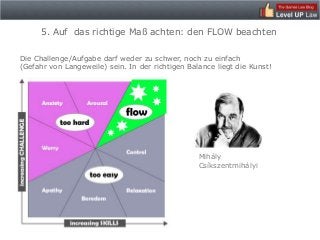 5. Auf das richtige Maß achten: den FLOW beachten

Die Challenge/Aufgabe darf weder zu schwer, noch zu einfach
(Gefahr von Langeweile) sein. In der richtigen Balance liegt die Kunst!




                                                  Mihály
                                                  Csíkszentmihályi
 