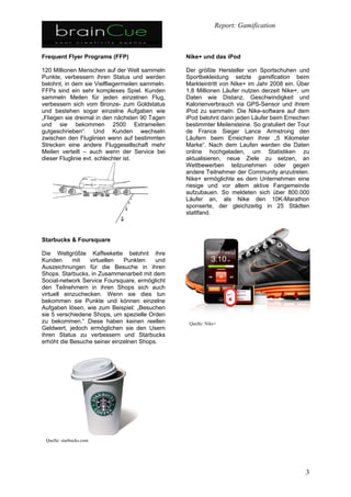 1.Was ist Gamification?

   Mit Gamification ist die Anwendung von Spielentwicklungskonzepten
    und -Strategien auf spielfremde Bereiche gemeint.

   Ein Unternehmen kann solche Strategien zur Optimierung im
    Innenverhältnis zu seinen Mitarbeitern anwenden, aber auch nach
    Außen gegenüber seinen Kunden.

   Homo ludens:
    die spielerische Erforschung der Welt und unserer eigenen Fähigkeiten
    ist ein angeborenes Sozialverhalten.
    Die Grundfragen sind: was motiviert die Menschen und wie kann ich
    dieses Wissen für mein Spiel/ mein Produkt nutzen?

   Gamification Werkzeuge/tools sollten dosiert angewandt werden, und
    auch nur dort, wo es passt und Sinn macht.
 