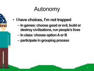 Autonomy
• I have choices, I‟m not trapped
  – In games: choose good or evil, build or
    destroy civilizations, run people‟s lives
  – In class: choose option A or B
  – participate in grouping process




                                                15
 