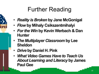Further Reading
• Reality is Broken by Jane McGonigal
• Flow by Mihaly Csikszentmihalyi
• For the Win by Kevin Werbach & Dan
  Hunter
• The Multiplayer Classroom by Lee
  Sheldon
• Drive by Daniel H. Pink
• What Video Games Have to Teach Us
  About Learning and Literacy by James
  Paul Gee
                                         20
 