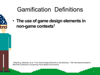 Gamification Definitions
• The use of game design elements in
  non-game contexts1




           Sebastian, et al. ―From Game Design Elements to Gamefulness.‖ 15th International Academic
1 Deterding,

MindTrek Conference: Envisioning Future Media Environments.



                                                                                                       3
 