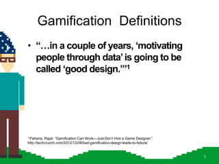 Gamification Definitions
• “…in a couple of years, „motivating
  people through data‟ is going to be
  called „good design.‟”1




1 Paharia, Rajat. ―Gamification Can Work—Just Don’t Hire a Game Designer.‖
http://techcrunch.com/2012/12/08/bad-gamification-design-leads-to-failure/


                                                                             5
 