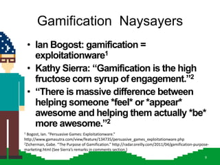 Gamification Naysayers
    • Ian Bogost: gamification =
      exploitationware1
    • Kathy Sierra: “Gamification is the high
      fructose corn syrup of engagement.”2
    • “There is massive difference between
      helping someone *feel* or *appear*
      awesome and helping them actually *be*
      more awesome.”2
1Bogost, Ian. “Persuasive Games: Exploitationware.”
http://www.gamasutra.com/view/feature/134735/persuasive_games_exploitationware.php
2Zicherman, Gabe. “The Purpose of Gamification.” http://radar.oreilly.com/2011/04/gamification-purpose-

marketing.html (See Sierra’s remarks in comments section.)
                                                                                                    9
 