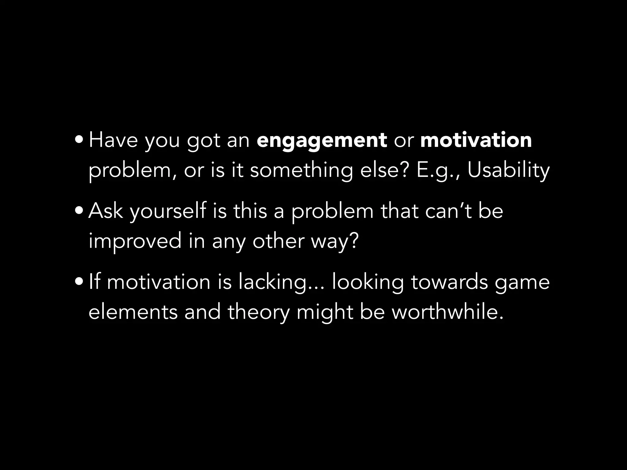 • Have you got an engagement or motivation
problem, or is it something else? E.g., Usability
• Ask yourself is this a problem that can’t be
improved in any other way?
• If motivation is lacking... looking towards game
elements and theory might be worthwhile.
 