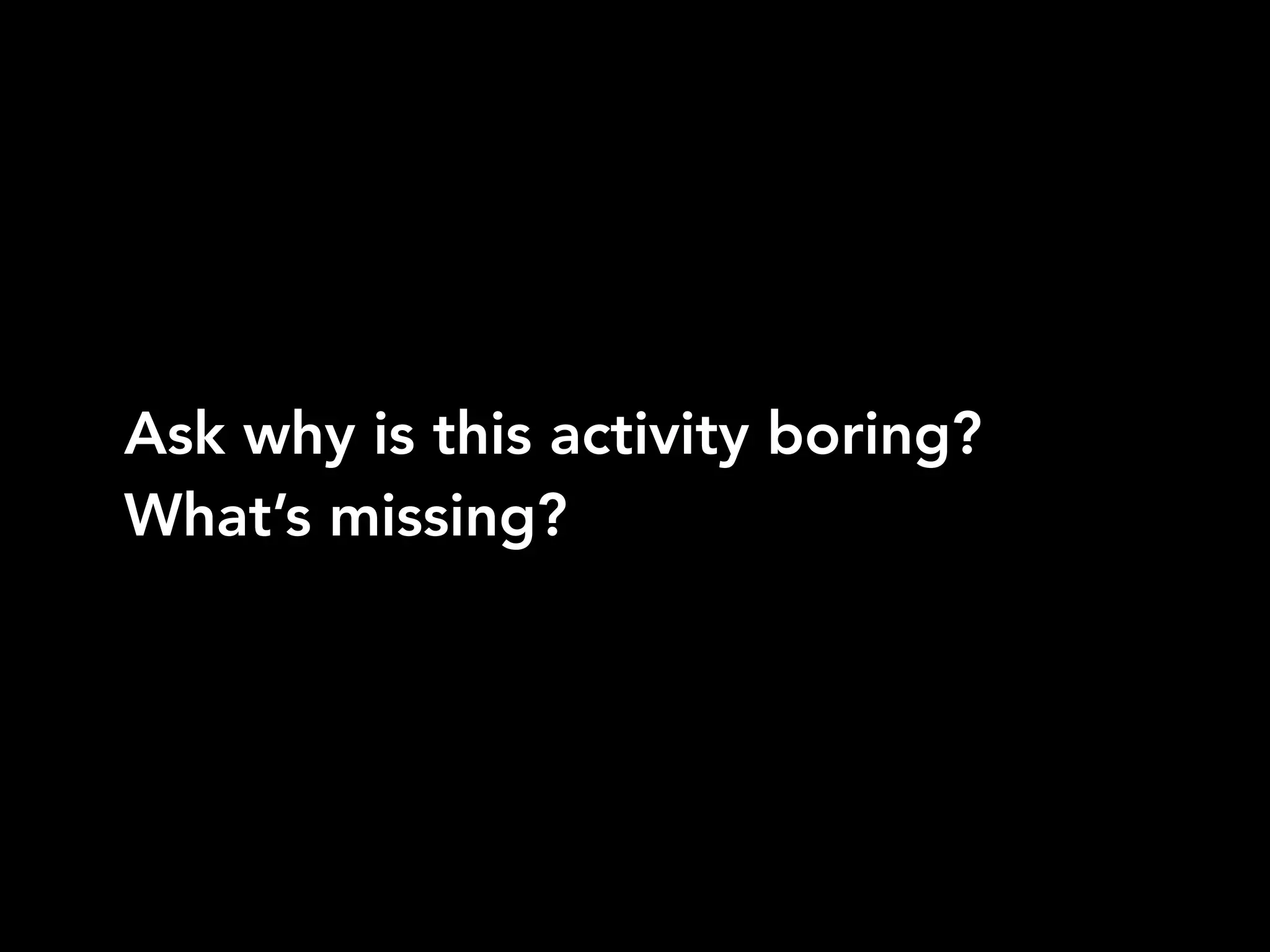 Ask why is this activity boring?
What’s missing?
 