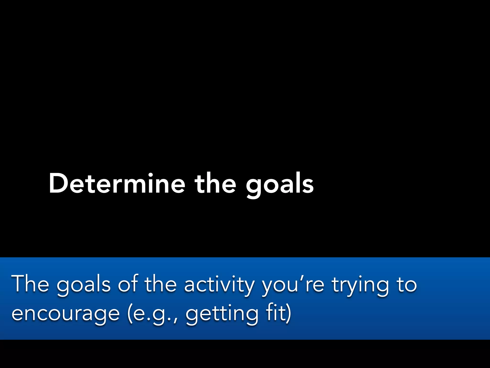 Determine the goals
The goals of the activity you’re trying to
encourage (e.g., getting fit)
 