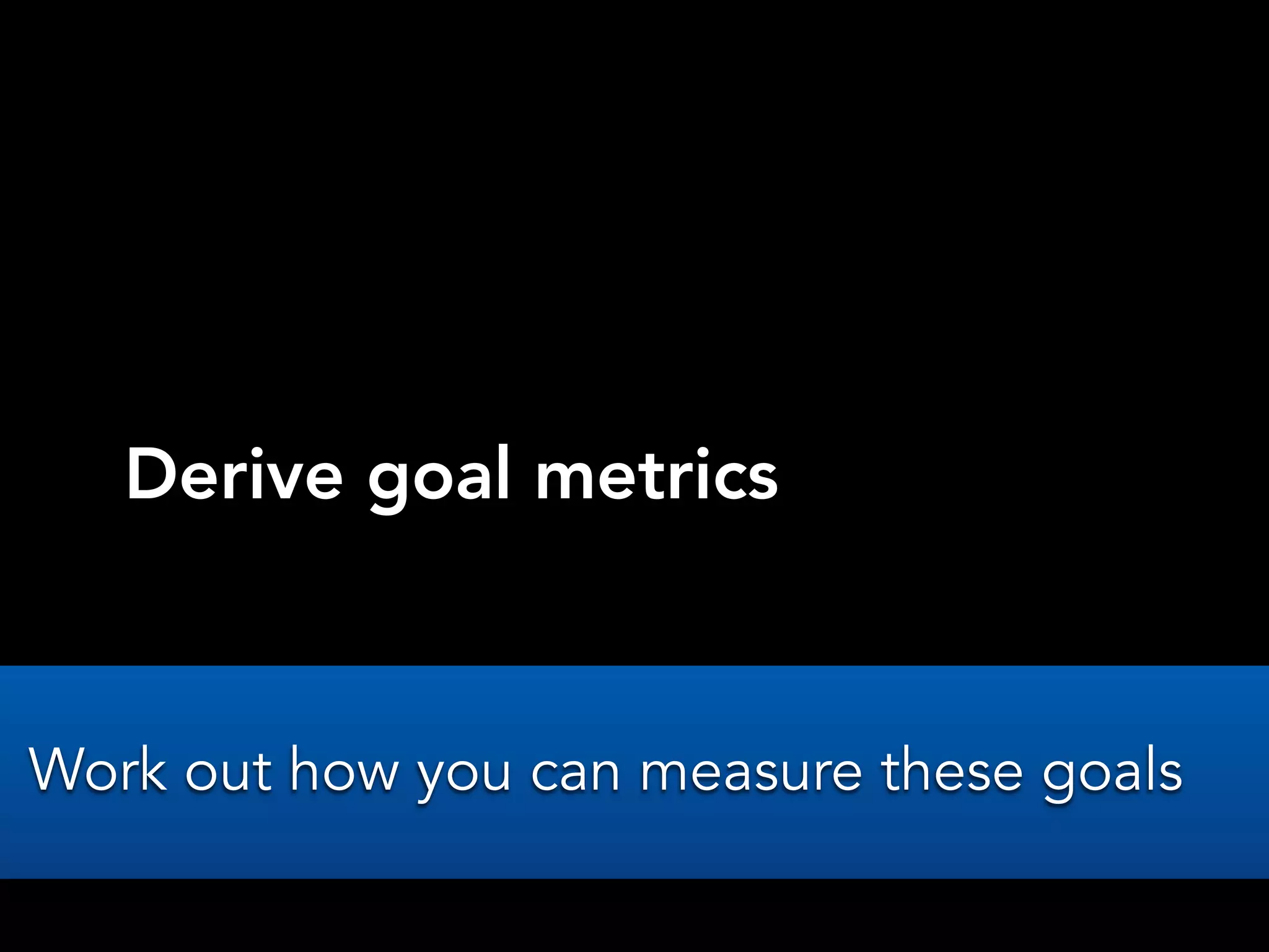 Derive goal metrics
Work out how you can measure these goals
 