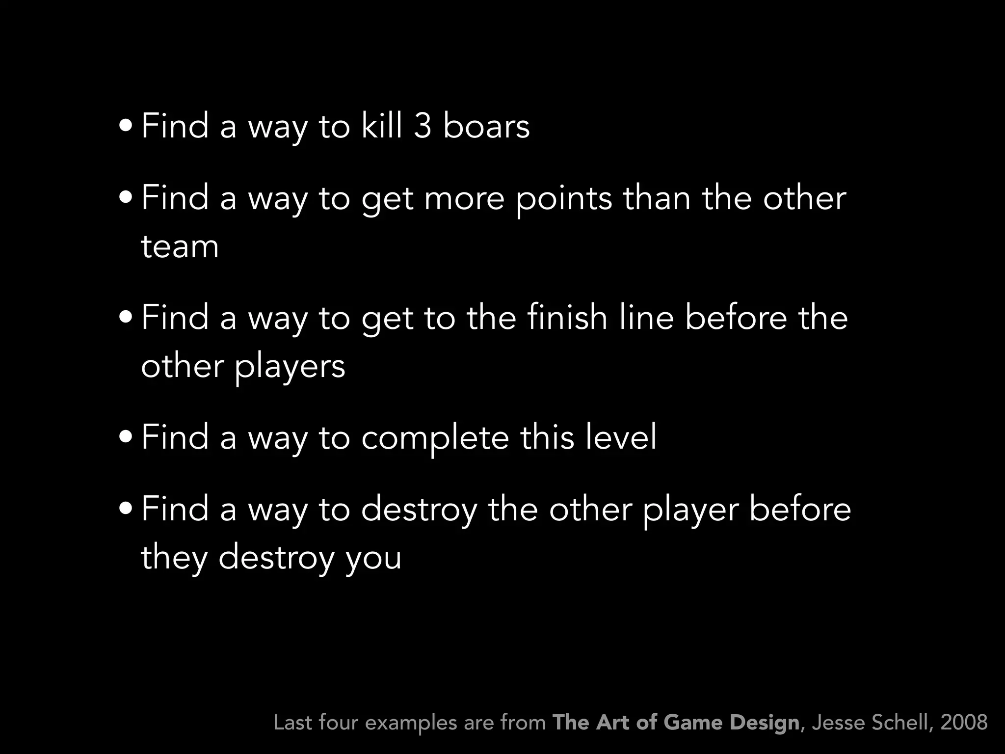• Find a way to kill 3 boars
• Find a way to get more points than the other
team
• Find a way to get to the finish line before the
other players
• Find a way to complete this level
• Find a way to destroy the other player before
they destroy you
Last four examples are from The Art of Game Design, Jesse Schell, 2008
 