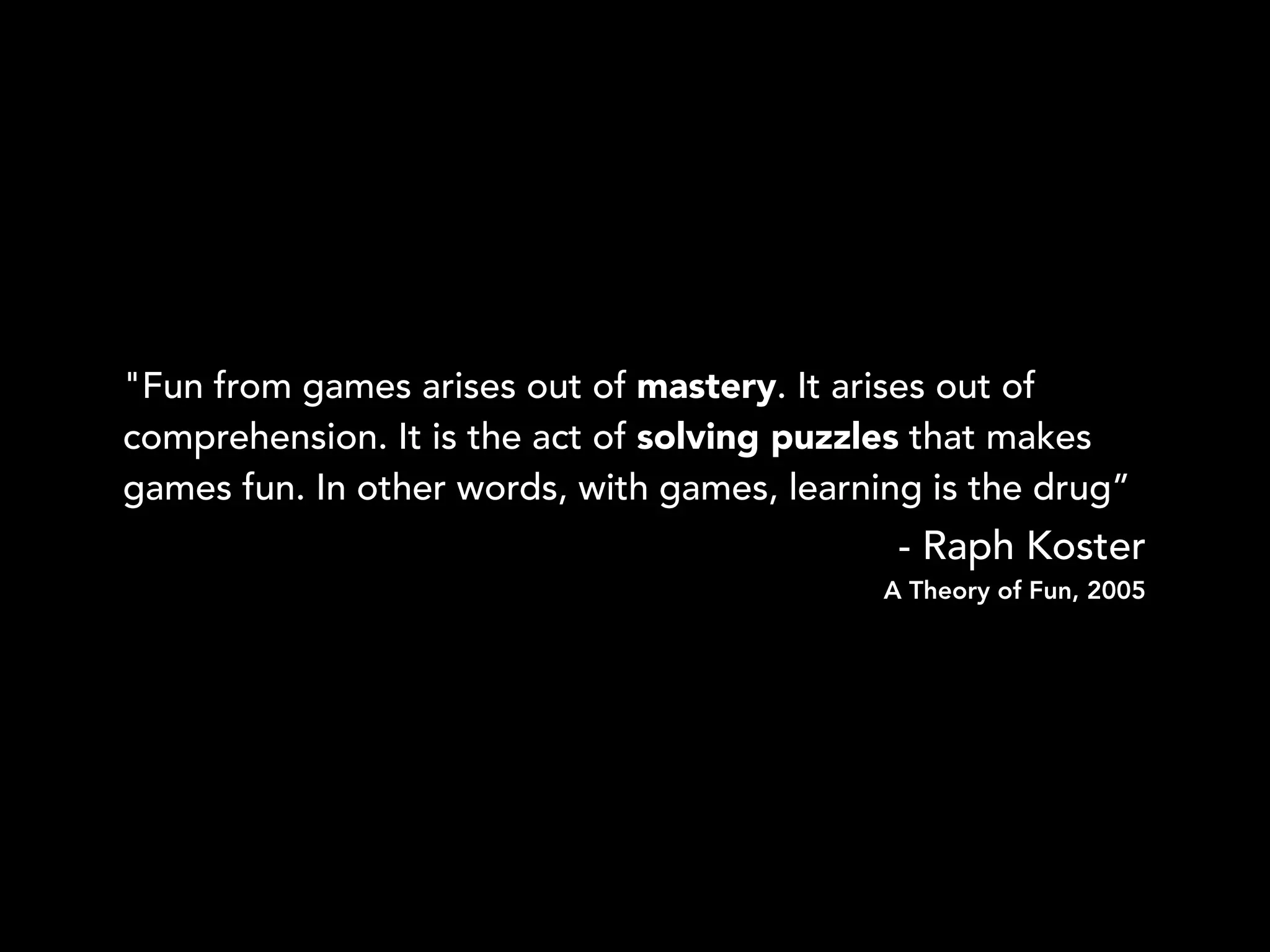 "Fun from games arises out of mastery. It arises out of
comprehension. It is the act of solving puzzles that makes
games fun. In other words, with games, learning is the drug”
- Raph Koster
A Theory of Fun, 2005
 