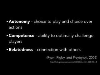 • Autonomy - choice to play and choice over
actions
• Competence - ability to optimally challenge
players
• Relatedness - connection with others
(Ryan, Rigby, and Przybylski, 2006)
http://link.springer.com/article/10.1007/s11031-006-9051-8
 